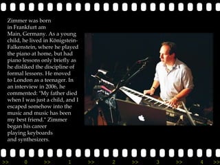 Zimmer was born
 in Frankfurt am
 Main, Germany. As a young
 child, he lived in Königstein-
 Falkenstein, where he played
 the piano at home, but had
 piano lessons only briefly as
 he disliked the discipline of
 formal lessons. He moved
 to London as a teenager. In
 an interview in 2006, he
 commented: "My father died
 when I was just a child, and I
 escaped somehow into the
 music and music has been
 my best friend." Zimmer
 began his career
 playing keyboards
 and synthesizers.



>>      0       >>        1       >>   2   >>   3   >>   4   >>
 