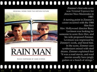 Zimmer's first solo score
                                  was Terminal Exposure for
                                director Nico Mastorakis in
                                                       1987.
                               A turning point in Zimmer's
                              career occurred with the 1988
                                                   film Rain
                            Man. Hollywood director Barry
                                  Levinson was looking for
                           someone to score Rain Man, and
                                his wife proposed Zimmer.
                                Levinson was impressed by
                            Zimmer's work, and hired him.
                                  In the score, Zimmer uses
                              synthesizers mixed with steel
                            drums. Zimmer explained that
                            "It was a road movie, and road
                                movies usually have jangly
                             guitars or a bunch of strings."



>>   0   >>   1   >>   2   >>       3       >>        4        >>
 