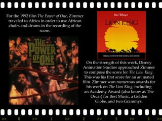 For the 1992 film The Power of One, Zimmer
  traveled to Africa in order to use African
  choirs and drums in the recording of the
                    score.




                                              On the strength of this work, Disney
                                           Animation Studios approached Zimmer
                                            to compose the score for The Lion King.
                                            This was his first score for an animated
                                           film. Zimmer won numerous awards for
                                              his work on The Lion King, including
                                            an Academy Award (also know as The
                                                Oscar) for Best Music, a Golden
                                                   Globe, and two Grammys.



>>     0       >>        1       >>        2       >>        3       >>        4       >>
 