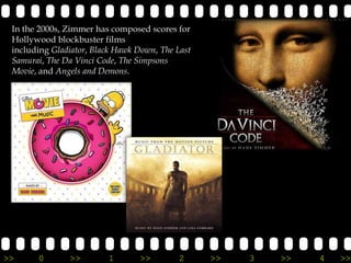 In the 2000s, Zimmer has composed scores for
 Hollywood blockbuster films
 including Gladiator, Black Hawk Down, The Last
 Samurai, The Da Vinci Code, The Simpsons
 Movie, and Angels and Demons.




>>     0       >>        1        >>        2     >>   3   >>   4   >>
 