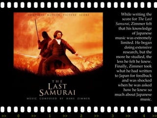 While writing the
                                         score for The Last
                                    Samurai, Zimmer felt
                                      that his knowledge
                                               of Japanese
                                    music was extremely
                                        limited. He began
                                           doing extensive
                                          research, but the
                                     more he studied, the
                                     less he felt he knew.
                                    Finally, Zimmer took
                                     what he had written
                                    to Japan for feedback
                                         and was shocked
                                      when he was asked
                                          how he knew so
                                    much about Japanese
                                                    music.



>>   0   >>   1   >>   2   >>   3         >>         4        >>
 