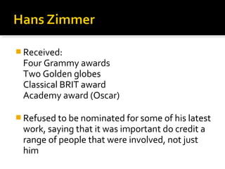  Received:
 Four Grammy awards
 Two Golden globes
 Classical BRIT award
 Academy award (Oscar)

 Refused to be nominated for some of his latest
 work, saying that it was important do credit a
 range of people that were involved, not just
 him
 