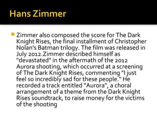  Zimmer also composed the score for The Dark
 Knight Rises, the final installment of Christopher
 Nolan's Batman trilogy. The film was released in
 July 2012.Zimmer described himself as
 "devastated" in the aftermath of the 2012
 Aurora shooting, which occurred at a screening
 of The Dark Knight Rises, commenting "I just
 feel so incredibly sad for these people." He
 recorded a track entitled "Aurora", a choral
 arrangement of a theme from the Dark Knight
 Rises soundtrack, to raise money for the victims
 of the shooting
 