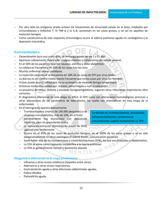 [UNIDAD DE INFECTOLOGÍA] Universidad de La Frontera



   Por otro lado los antígenos virales activan los mecanismos de inmunidad celular en el bazo, mediados por
    inmunoblastos y linfocitos T. El TNF-α y la IL-8, aumentan en los casos graves, y no así en aquellos de
    evolución benigna.
   Como consecuencia de esta respuesta inmunológica ocurre el edema pulmonar agudo no cardiogénico y la
    depresión miocárdica.


FASE PRODRÓMICA
   Generalmente dura uno a seis días, sin embargo puede ser de 1 a 15 días.
   Aparecen súbitamente: fiebre alta, mialgias intensas y compromiso del estado general.
   En el 50% de los pacientes ocurren náuseas, vómitos y dolor abdominal.
   La cefalea es frecuente y en 30% de los casos hay tos seca.
   Muchos enfermos relatan polidipsia.
   La inyección conjuntival se encuentra en 18% de los casos de SPH por virus Andes.
   La diarrea es en nuestro medio menos frecuente que en los casos por virus Sin Nombre.
   Si bien puede ocurrir odinofagia, no se acompaña de exudado faringo-amigdaliano.
   Síntomas menos frecuentes son: mareos, poliartralgias y rush o rubicundez.
   La presencia de coriza, disfonía y exudado faringoamigdaliano, sugieren otras infecciones respiratorias altas
    comunes.
   El diagnóstico diferencial en esta etapa es difícil. El SPH cursa con alteraciones hematológicas precoces y
    otras alteraciones de los parámetros de laboratorios, los cuales son orientadores en esta etapa de la
    enfermedad.
   En el hemograma aparece precozmente:
     Trombocitopenia (menor de 100.000 plaquetas) y se            La tétrada de: trombocitopenia, leucocitosis,
         observan inmunoblastos, más de 10%, en el frotis.
                                                                   hemoconcentración y presencia de
     Generalmente hay leucocitosis con desviación
         izquierda, pero sin granulación tóxica.                   inmunoblastos sugiere fuertemente un SPH.
     La hemoconcentración (hematocrito mayor de 45%)
         aparece más tardíamente.
     Ocurre en el 95% de los casos de evolución benigna, en el 100% de los casos graves y se ve sólo
         excepcionalmente en otras patologías (Frederik Koster, comunicación personal).
     Suele haber alza de las transaminasas y creatinfosfoquinasa (CPK), las que son atribuidas a rabdomiolisis.
     La LDH se eleva como respuesta inespecífica a la injuria pulmonar.
     La VHS es generalmente normal o levemente elevada


Diagnóstico diferencial en la etapa prodrómica:
    Influenza y otras virosis sistémicas (hepatitis entre otras).
    Adenovirus y otras virosis respiratorias.
    Gastroenteritis aguda y otras afecciones abdominales agudas.
    Fiebre tifoidea.
    Pielonefritis aguda.



                                                       12
 