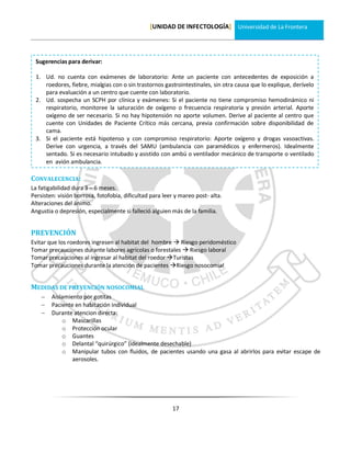 [UNIDAD DE INFECTOLOGÍA] Universidad de La Frontera




 Sugerencias para derivar:

 1. Ud. no cuenta con exámenes de laboratorio: Ante un paciente con antecedentes de exposición a
    roedores, fiebre, mialgias con o sin trastornos gastrointestinales, sin otra causa que lo explique, derívelo
    para evaluación a un centro que cuente con laboratorio.
 2. Ud. sospecha un SCPH por clínica y exámenes: Si el paciente no tiene compromiso hemodinámico ni
    respiratorio, monitoree la saturación de oxígeno o frecuencia respiratoria y presión arterial. Aporte
    oxígeno de ser necesario. Si no hay hipotensión no aporte volumen. Derive al paciente al centro que
    cuente con Unidades de Paciente Crítico más cercana, previa confirmación sobre disponibilidad de
    cama.
 3. Si el paciente está hipotenso y con compromiso respiratorio: Aporte oxígeno y drogas vasoactivas.
    Derive con urgencia, a través del SAMU (ambulancia con paramédicos y enfermeros). Idealmente
    sentado. Si es necesario intubado y asistido con ambú o ventilador mecánico de transporte o ventilado
    en avión ambulancia.

CONVALECENCIA:
La fatigabilidad dura 3 – 6 meses.
Persisten: visión borrosa, fotofobia, dificultad para leer y mareo post- alta.
Alteraciones del ánimo.
Angustia o depresión, especialmente si falleció alguien más de la familia.


PREVENCIÓN
Evitar que los roedores ingresen al habitat del hombre  Riesgo peridoméstico
Tomar precauciones durante labores agrícolas o forestales  Riesgo laboral
Tomar precauciones al ingresar al habitat del roedor Turistas
Tomar precauciones durante la atención de pacientes Riesgo nosocomial


MEDIDAS DE PREVENCIÓN NOSOCOMIAL
       Aislamiento por gotitas
       Paciente en habitación individual
       Durante atencion directa:
            o Mascarillas
            o Protección ocular
            o Guantes
            o Delantal “quirúrgico” (idealmente desechable)
            o Manipular tubos con fluidos, de pacientes usando una gasa al abrirlos para evitar escape de
                aerosoles.




                                                         17
 