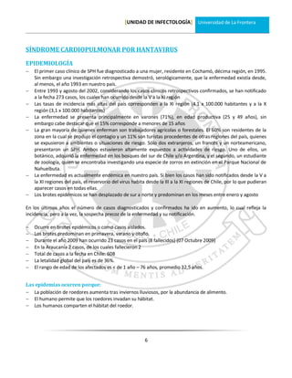 [UNIDAD DE INFECTOLOGÍA] Universidad de La Frontera



SÍNDROME CARDIOPULMONAR POR HANTAVIRUS

EPIDEMIOLOGÍA
   El primer caso clínico de SPH fue diagnosticado a una mujer, residente en Cochamó, décima región, en 1995.
    Sin embargo una investigación retrospectiva demostró, serológicamente, que la enfermedad existía desde,
    al menos, el año 1993 en nuestro país.
   Entre 1993 y agosto del 2002, considerando los casos clínicos retrospectivos confirmados, se han notificado
    a la fecha 273 casos, los cuales han ocurrido desde la V a la XI región
   Las tasas de incidencia más altas del país corresponden a la XI región (4.1 x 100.000 habitantes y a la X
    región (3,1 x 100.000 habitantes)
   La enfermedad se presenta principalmente en varones (71%), en edad productiva (25 y 49 años), sin
    embargo cabe destacar que el 15% corresponde a menores de 15 años
   La gran mayoría de quienes enferman son trabajadores agrícolas o forestales. El 60% son residentes de la
    zona en la cual se produjo el contagio y un 11% son turistas procedentes de otras regiones del país, quienes
    se expusieron a ambientes o situaciones de riesgo. Sólo dos extranjeros, un francés y un norteamericano,
    presentaron un SPH. Ambos estuvieron altamente expuestos a actividades de riesgo. Uno de ellos, un
    botánico, adquirió la enfermedad en los bosques del sur de Chile y/o Argentina, y el segundo, un estudiante
    de zoología, quien se encontraba investigando una especie de zorros en extinción en el Parque Nacional de
    Nahuelbuta.
   La enfermedad es actualmente endémica en nuestro país. Si bien los casos han sido notificados desde la V a
    la XI regiones del país, el reservorio del virus habita desde la III a la XI regiones de Chile, por lo que pudieran
    aparecer casos en todas ellas.
   Los brotes epidémicos se han desplazado de sur a norte y predominan en los meses entre enero y agosto

En los últimos años el número de casos diagnosticados y confirmados ha ido en aumento, lo cual refleja la
incidencia, pero a la vez, la sospecha precoz de la enfermedad y su notificación.

   Ocurre en brotes epidémicos o como casos aislados.
   Los brotes predominan en primavera, verano y otoño.
   Durante el año 2009 han ocurrido 23 casos en el país (8 fallecidos) (07 Octubre 2009)
   En la Araucanía 2 casos, de los cuales fallecieron 2
   Total de casos a la fecha en Chile: 608
   La letalidad global del país es de 36%.
   El rango de edad de los afectados es < de 1 año – 76 años, promedio 32,5 años.


Las epidemias ocurren porque:
 La población de roedores aumenta tras inviernos lluviosos, por la abundancia de alimento.
 El humano permite que los roedores invadan su hábitat.
 Los humanos comparten el hábitat del roedor.




                                                          6
 
