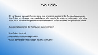 EVOLUCIÓN
• El hantavirus es una infección seria que empeora rápidamente. Se puede presentar
insuficiencia pulmonar que puede llevar a la muerte. Incluso con tratamiento intensivo,
más de la mitad de las personas que tienen esta enfermedad en los pulmones muere.
• Las complicaciones del hantavirus pueden incluir:
Insuficiencia renal
Insuficiencia cardiorrespiratoria
Estas complicaciones pueden llevar a la muerte.
 