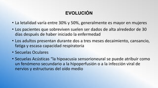 EVOLUCIÓN
• La letalidad varía entre 30% y 50%, generalmente es mayor en mujeres
• Los pacientes que sobreviven suelen ser dados de alta alrededor de 30
días después de haber iniciado la enfermedad
• Los adultos presentan durante dos a tres meses decaimiento, cansancio,
fatiga y escasa capacidad respiratoria
• Secuelas Oculares
• Secuelas Acústicas “la hipoacusia sensorioneural se puede atribuir como
un fenómeno secundario a la hipoperfusión o a la infección viral de
nervios y estructuras del oído medio
 
