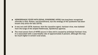 ■ HEMORRHAGIC FEVER WITH RENAL SYNDROME (HFRS) has long been recognized
clinically in Asia, Russia, and Scandinavia, but the etiology of the syndrome has been
known only since the late 1970s.
■ It was not until 1978, however, that the causative agent, hantaan virus, was isolated
from the lungs of the striped fieldmouse, Apodemus agrarius.
■ The most severe form of HFRS occurs in Asia and is caused by prototype hantaan virus.
It is associated with a case-fatality rate of approximately 5 percent, although this may
be much higher in certain rural areas.
 