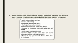 ■ Abrupt onset of fever, chills, malaise, myalgia, headache, dizziness, and anorexia
after a variable incubation period of 2–42 days, but most often of 2–4 weeks.
•severe abdominal and back pain
• nausea and vomiting,
• tenderness over the lower back,
• flushing of face, neck and chest,
•injection of conjunctivae, palate, and pharynx.
• Petechia on the axillae, face, neck, chest, and soft
palate,
•hemorrhages into the conjunctivae
•Normal/ slightly elevated white blood cell counts,
decreased platelets and rising hematocrit
• Proteinuria may appear towards the end of this phase
of the disease
 