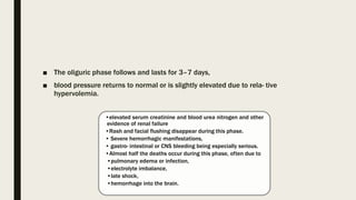 ■ The oliguric phase follows and lasts for 3–7 days,
■ blood pressure returns to normal or is slightly elevated due to rela- tive
hypervolemia.
•elevated serum creatinine and blood urea nitrogen and other
evidence of renal failure
•Rash and facial flushing disappear during this phase.
• Severe hemorrhagic manifestations,
• gastro- intestinal or CNS bleeding being especially serious.
•Almost half the deaths occur during this phase, often due to
•pulmonary edema or infection,
•electrolyte imbalance,
•late shock,
•hemorrhage into the brain.
 