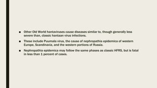 ■ Other Old World hantaviruses cause diseases similar to, though generally less
severe than, classic hantaan virus infections.
■ These include Puumala virus, the cause of nephropathia epidemica of western
Europe, Scandinavia, and the western portions of Russia.
■ Nephropathia epidemica may follow the same phases as classic HFRS, but is fatal
in less than 1 percent of cases.
 