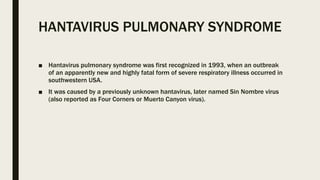 HANTAVIRUS PULMONARY SYNDROME
■ Hantavirus pulmonary syndrome was first recognized in 1993, when an outbreak
of an apparently new and highly fatal form of severe respiratory illness occurred in
southwestern USA.
■ It was caused by a previously unknown hantavirus, later named Sin Nombre virus
(also reported as Four Corners or Muerto Canyon virus).
 