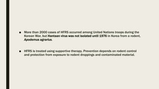 ■ More than 2000 cases of HFRS occurred among United Nations troops during the
Korean War, but Hantaan virus was not isolated until 1976 in Korea from a rodent,
Apodemus agrarius.
■ HFRS is treated using supportive therapy. Prevention depends on rodent control
and protection from exposure to rodent droppings and contaminated material.
 