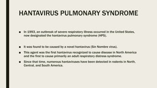 HANTAVIRUS PULMONARY SYNDROME
■ In 1993, an outbreak of severe respiratory illness occurred in the United States,
now designated the hantavirus pulmonary syndrome (HPS).
■ It was found to be caused by a novel hantavirus (Sin Nombre virus).
■ This agent was the first hantavirus recognized to cause disease in North America
and the first to cause primarily an adult respiratory distress syndrome.
■ Since that time, numerous hantaviruses have been detected in rodents in North,
Central, and South America.
 