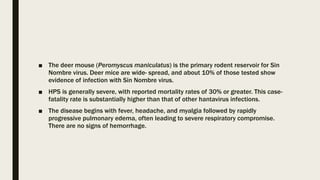 ■ The deer mouse (Peromyscus maniculatus) is the primary rodent reservoir for Sin
Nombre virus. Deer mice are wide- spread, and about 10% of those tested show
evidence of infection with Sin Nombre virus.
■ HPS is generally severe, with reported mortality rates of 30% or greater. This case-
fatality rate is substantially higher than that of other hantavirus infections.
■ The disease begins with fever, headache, and myalgia followed by rapidly
progressive pulmonary edema, often leading to severe respiratory compromise.
There are no signs of hemorrhage.
 