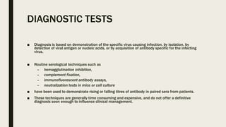 DIAGNOSTIC TESTS
■ Diagnosis is based on demonstration of the specific virus causing infection, by isolation, by
detection of viral antigen or nucleic acids, or by acquisition of antibody specific for the infecting
virus.
■ Routine serological techniques such as
– hemagglutination inhibition,
– complement fixation,
– immunofluorescent antibody assays,
– neutralization tests in mice or cell culture
■ have been used to demonstrate rising or falling titres of antibody in paired sera from patients.
■ These techniques are generally time consuming and expensive, and do not offer a definitive
diagnosis soon enough to influence clinical management.
 