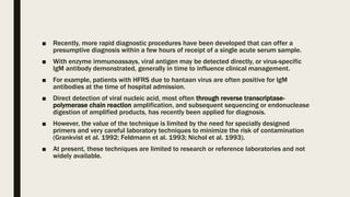 ■ Recently, more rapid diagnostic procedures have been developed that can offer a
presumptive diagnosis within a few hours of receipt of a single acute serum sample.
■ With enzyme immunoassays, viral antigen may be detected directly, or virus-specific
IgM antibody demonstrated, generally in time to influence clinical management.
■ For example, patients with HFRS due to hantaan virus are often positive for IgM
antibodies at the time of hospital admission.
■ Direct detection of viral nucleic acid, most often through reverse transcriptase-
polymerase chain reaction amplification, and subsequent sequencing or endonuclease
digestion of amplified products, has recently been applied for diagnosis.
■ However, the value of the technique is limited by the need for specially designed
primers and very careful laboratory techniques to minimize the risk of contamination
(Grankvist et al. 1992; Feldmann et al. 1993; Nichol et al. 1993).
■ At present, these techniques are limited to research or reference laboratories and not
widely available.
 