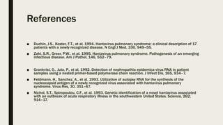 References
■ Duchin, J.S., Koster, F.T., et al. 1994. Hantavirus pulmonary syndrome: a clinical description of 17
patients with a newly recognized disease. N Engl J Med, 330, 949–55.
■ Zaki, S.R., Greer, P.W., et al. 1995. Hantavirus pulmonary syndrome. Pathogenesis of an emerging
infectious disease. Am J Pathol, 146, 552–79.
■ Grankvist, O., Juto, P., et al. 1992. Detection of nephropathia epidemica virus RNA in patient
samples using a nested primer-based polymerase chain reaction. J Infect Dis, 165, 934–7.
■ Feldmann, H., Sanchez, A., et al. 1993. Utilization of autopsy RNA for the synthesis of the
nucleocapsid antigen of a newly recognized virus associated with hantavirus pulmonary
syndrome. Virus Res, 30, 351–67.
■ Nichol, S.T., Spiropoulou, C.F., et al. 1993. Genetic identification of a novel hantavirus associated
with an outbreak of acute respiratory illness in the southwestern United States. Science, 262,
914–17.
 