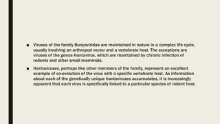 ■ Viruses of the family Bunyaviridae are maintained in nature in a complex life cycle,
usually involving an arthropod vector and a vertebrate host. The exceptions are
viruses of the genus Hantavirus, which are maintained by chronic infection of
rodents and other small mammals.
■ Hantaviruses, perhaps like other members of the family, represent an excellent
example of co-evolution of the virus with a specific vertebrate host. As information
about each of the genetically unique hantaviruses accumulates, it is increasingly
apparent that each virus is specifically linked to a particular species of rodent host.
 