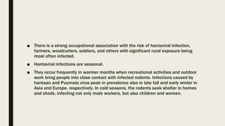 ■ There is a strong occupational association with the risk of hantaviral infection,
farmers, woodcutters, soldiers, and others with significant rural exposure being
most often infected.
■ Hantaviral infections are seasonal.
■ They occur frequently in warmer months when recreational activities and outdoor
work bring people into close contact with infected rodents. Infections caused by
hantaan and Puumala virus peak in prevalence also in late fall and early winter in
Asia and Europe, respectively. In cold seasons, the rodents seek shelter in homes
and sheds, infecting not only male workers, but also children and women.
 