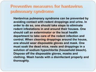 Hantavirus pulmonary syndrome can be prevented by
avoiding contact with rodent droppings and urine. In
order to do so, one should take steps to eliminate
rodent infestations in and around their houses. One
should call an exterminator or the local health
department to take care of the rodent infection and
control. When cleaning droppings around the house,
one should wear disposable gloves and mask. One
must soak the dead mice, nests and droppings in a
solution of sodium hypochlorite (household bleach).
Dispose off the disposable gloves, masks and
clothing. Wash hands with a disinfectant properly and
thoroughly.
 