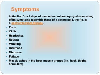In the first 3 to 7 days of hantavirus pulmonary syndrome, many
of its symptoms resemble those of a severe cold, the flu, or
a gastrointestinal disease.
 Fever
 Chills
 Headaches
 Nausea
 Vomiting
 Diarrhoea
 Dizziness
 Fatigue
 Muscle aches in the large muscle groups (i.e., back, thighs,
shoulders)
 