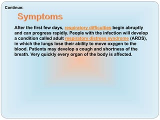 After the first few days, respiratory difficulties begin abruptly
and can progress rapidly. People with the infection will develop
a condition called adult respiratory distress syndrome (ARDS),
in which the lungs lose their ability to move oxygen to the
blood. Patients may develop a cough and shortness of the
breath. Very quickly every organ of the body is affected.
Continue:
 
