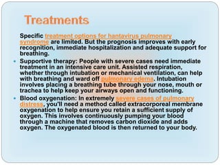 Specific treatment options for hantavirus pulmonary
syndrome are limited. But the prognosis improves with early
recognition, immediate hospitalization and adequate support for
breathing.
 Supportive therapy: People with severe cases need immediate
treatment in an intensive care unit. Assisted respiration,
whether through intubation or mechanical ventilation, can help
with breathing and ward off pulmonary edema. Intubation
involves placing a breathing tube through your nose, mouth or
trachea to help keep your airways open and functioning.
 Blood oxygenation: In extremely severe cases of pulmonary
distress, you'll need a method called extracorporeal membrane
oxygenation to help ensure you retain a sufficient supply of
oxygen. This involves continuously pumping your blood
through a machine that removes carbon dioxide and adds
oxygen. The oxygenated blood is then returned to your body.
 
