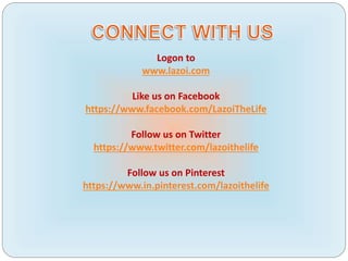 Logon to
www.lazoi.com
Like us on Facebook
https://www.facebook.com/LazoiTheLife
Follow us on Twitter
https://www.twitter.com/lazoithelife
Follow us on Pinterest
https://www.in.pinterest.com/lazoithelife
 