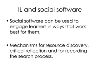 IL and social software Social software can be used to engage learners in ways that work best for them. Mechanisms for resource discovery, critical reflection and for recording the search process. 