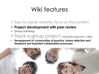 Wiki features Easy to create websites, focus on the content Project development with peer review  Group authoring  Track a group project   (‘Using Wiki in Education’, 2006) Development of ‘communities of practice’ where reflection and feedback are important collaborative processes. 