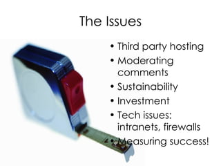 The Issues Third party hosting Moderating comments Sustainability Investment Tech issues: intranets, firewalls Measuring success! 