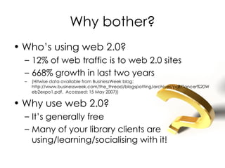 Why bother? Who’s using web 2.0? 12% of web traffic is to web 2.0 sites 668% growth in last two years (Hitwise data available from BusinessWeek blog:  http://www.businessweek.com/the_thread/blogspotting/archives/pdf/Tancer%20Web2expo1.pdf.  Accessed: 15 May 2007)) Why use web 2.0? It’s generally free Many of your library clients are using/learning/socialising with it! 