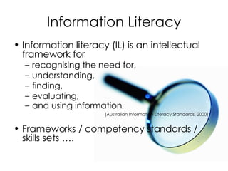 Information Literacy Information literacy (IL) is an intellectual framework for  recognising the need for,  understanding,  finding,  evaluating,  and using information .  (Australian Information Literacy Standards, 2000) Frameworks / competency standards / skills sets …. 