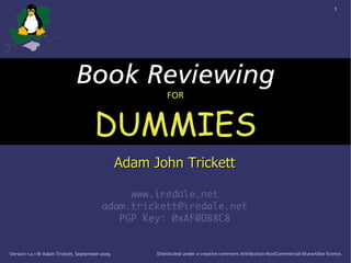 1




                             Book Reviewing
                                                          FOR



                                     DUMMIES
                                                Adam John Trickett

                                              www.iredale.net
                                         adam.trickett@iredale.net
                                            PGP Key: 0xAF0DB8C8


Version 1.0.1 © Adam Trickett, September-2009         Distributed under a creative commons Attribution-NonCommercial-ShareAlike licence.
 