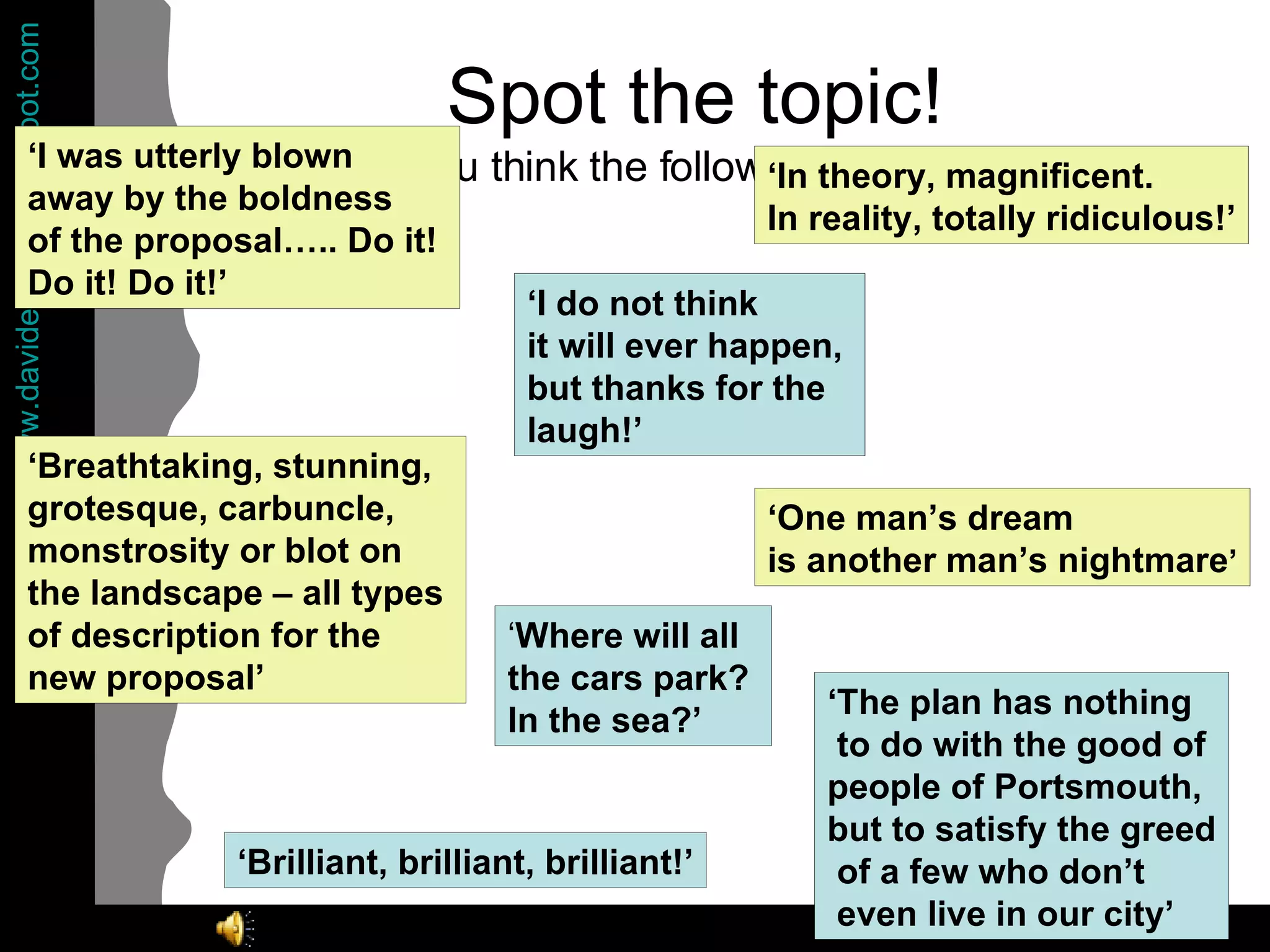 Spot the topic!  What do you think the following quotes are about? ‘ I was utterly blown  away by the boldness  of the proposal….. Do it!  Do it! Do it!’ ‘ Where will all  the cars park?  In the sea?’ ‘ One man’s dream  is another man’s nightmare ’ ‘ Breathtaking, stunning,  grotesque, carbuncle,  monstrosity or blot on  the landscape – all types  of description for the  new proposal’ ‘ In theory, magnificent.  In reality, totally ridiculous!’ ‘ I do not think  it will ever happen,  but thanks for the  laugh!’ ‘ Brilliant, brilliant, brilliant!’ ‘ The plan has nothing to do with the good of  people of Portsmouth,  but to satisfy the greed of a few who don’t even live in our city’ 