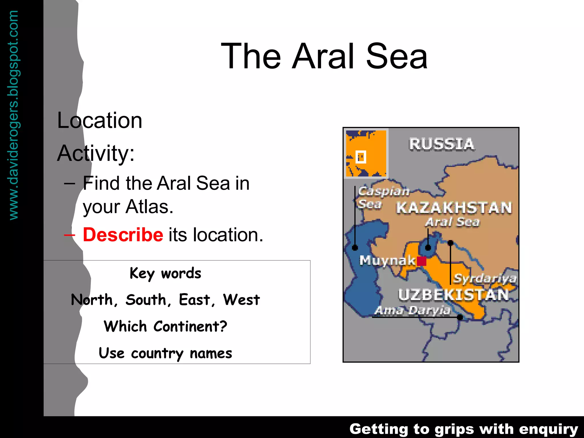 The Aral Sea Location Activity: Find the Aral Sea in your Atlas. Describe  its location. Key words North, South, East, West Which Continent? Use country names 