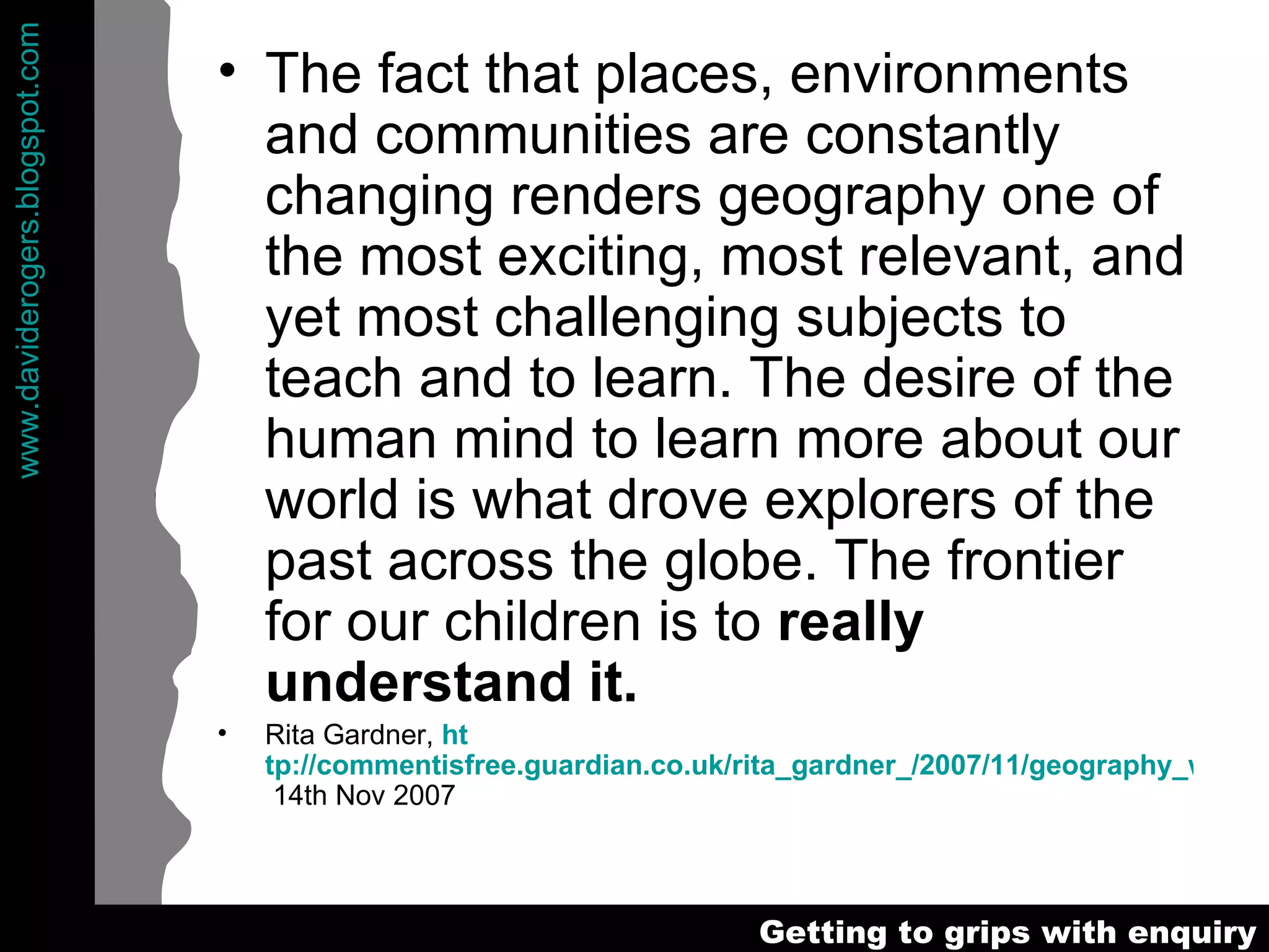The fact that places, environments and communities are constantly changing renders geography one of the most exciting, most relevant, and yet most challenging subjects to teach and to learn. The desire of the human mind to learn more about our world is what drove explorers of the past across the globe. The frontier for our children is to  really understand it.  Rita Gardner,  ht tp://commentisfree.guardian.co.uk/rita_gardner_/2007/11/geography_wed_be_lost_without.html  14th Nov 2007 