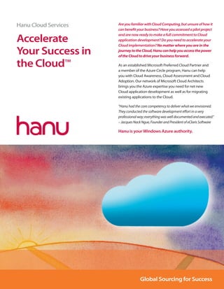 hanu_Cloud_Layout 1 10/1/12 1:15 PM Page 1




          Hanu Cloud Services                Are you familiar with Cloud Computing, but unsure of how it
                                             can beneﬁt your business? Have you assessed a pilot project
                                             and are now ready to make a full commitment to Cloud
          Accelerate                         application development? Do you need to accelerate your
                                             Cloud implementation? No matter where you are in the

          Your Success in                    journey to the Cloud, Hanu can help you access the power
                                             of the Cloud to drive your business forward.

          the Cloud™                         As an established Microsoft Preferred Cloud Partner and
                                             a member of the Azure Circle program, Hanu can help
                                             you with Cloud Awareness, Cloud Assessment and Cloud
                                             Adoption. Our network of Microsoft Cloud Architects
                                             brings you the Azure expertise you need for net new
                                             Cloud application development as well as for migrating
                                             existing applications to the Cloud.

                                             “Hanu had the core competency to deliver what we envisioned.
                                             They conducted the software development eﬀort in a very
                                             professional way; everything was well documented and executed.”
                                             – Jacques Nack Ngue, Founder and President of eClaris Software

                                             Hanu is your Windows Azure authority.




                                                           Global Sourcing for Success
 