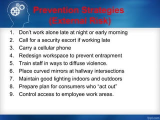 Prevention Strategies
(External Risk)
1. Don’t work alone late at night or early morning
2. Call for a security escort if working late
3. Carry a cellular phone
4. Redesign workspace to prevent entrapment
5. Train staff in ways to diffuse violence.
6. Place curved mirrors at hallway intersections
7. Maintain good lighting indoors and outdoors
8. Prepare plan for consumers who “act out”
9. Control access to employee work areas.
 