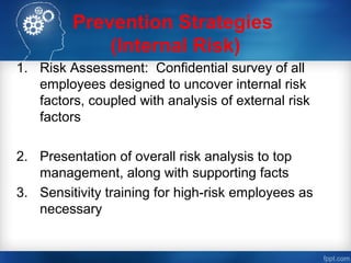 Prevention Strategies
(Internal Risk)
1. Risk Assessment: Confidential survey of all
employees designed to uncover internal risk
factors, coupled with analysis of external risk
factors
2. Presentation of overall risk analysis to top
management, along with supporting facts
3. Sensitivity training for high-risk employees as
necessary
 