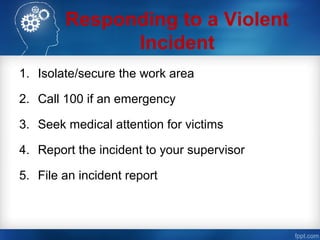 Responding to a Violent
Incident
1. Isolate/secure the work area
2. Call 100 if an emergency
3. Seek medical attention for victims
4. Report the incident to your supervisor
5. File an incident report
 