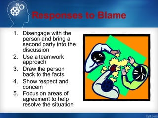 Responses to Blame
1. Disengage with the
person and bring a
second party into the
discussion
2. Use a teamwork
approach
3. Draw the person
back to the facts
4. Show respect and
concern
5. Focus on areas of
agreement to help
resolve the situation
 