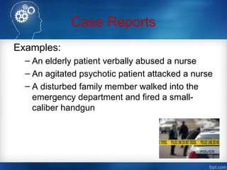 Case Reports
Examples:
– An elderly patient verbally abused a nurse
– An agitated psychotic patient attacked a nurse
– A disturbed family member walked into the
emergency department and fired a small-
caliber handgun
 