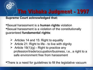The Vishaka Judgment - 1997The Vishaka Judgment - 1997
Supreme Court acknowledged that:
Sexual harassment is a human rights violation
Sexual harassment is a violation of the constitutionally
guaranteed fundamental rights:
 Articles 14 and 15: Right to equality
 Article 21: Right to life - to live with dignity
 Article 19(1)(g) - Right to practice any
profession/trade/occupation/business, i.e., a right to a
safe environment free from harassment
There is a need for guidelines to fill the legislative vacuum
 
