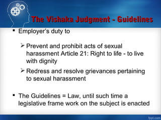 The Vishaka Judgment - GuidelinesThe Vishaka Judgment - Guidelines
 Employer’s duty to
 Prevent and prohibit acts of sexual
harassment Article 21: Right to life - to live
with dignity
 Redress and resolve grievances pertaining
to sexual harassment
 The Guidelines = Law, until such time a
legislative frame work on the subject is enacted
 