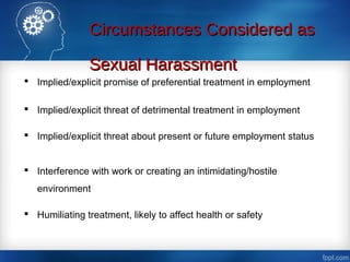 Circumstances Considered asCircumstances Considered as
Sexual HarassmentSexual Harassment
 Implied/explicit promise of preferential treatment in employment
 Implied/explicit threat of detrimental treatment in employment
 Implied/explicit threat about present or future employment status
 Interference with work or creating an intimidating/hostile
environment
 Humiliating treatment, likely to affect health or safety
 