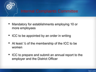 Internal Complaints Committee
 Mandatory for establishments employing 10 or
more employees
 ICC to be appointed by an order in writing
 At least ½ of the membership of the ICC to be
women
 ICC to prepare and submit an annual report to the
employer and the District Officer
 