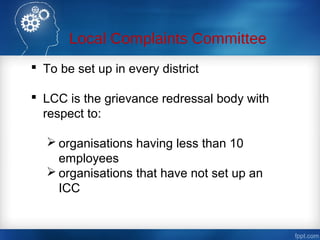 Local Complaints Committee
 To be set up in every district
 LCC is the grievance redressal body with
respect to:
 organisations having less than 10
employees
 organisations that have not set up an
ICC
 